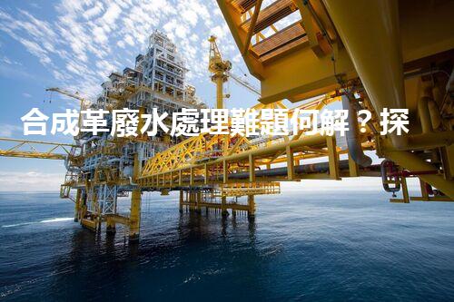 合成革廢水處理難題何解？探尋高效低成本的治污之道！
